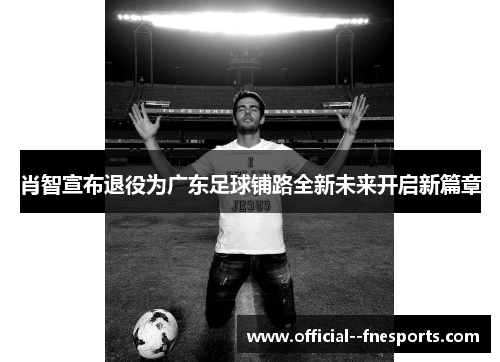 肖智宣布退役为广东足球铺路全新未来开启新篇章 肖智宣布退役为广东足球铺路全新未来开启新篇章