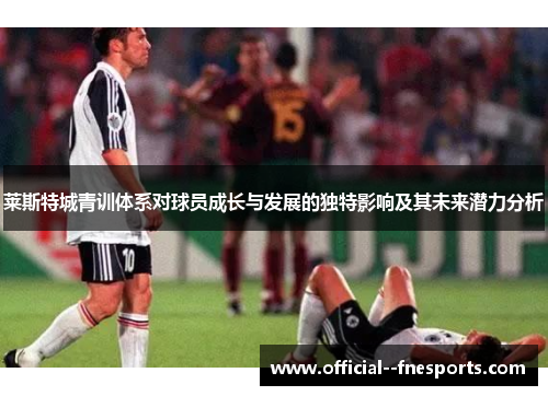 莱斯特城青训体系对球员成长与发展的独特影响及其未来潜力分析 莱斯特城青训体系对球员成长与发展的独特影响及其未来潜力分析