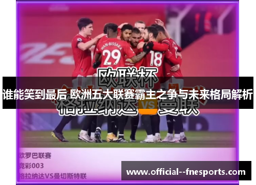谁能笑到最后 欧洲五大联赛霸主之争与未来格局解析 谁能笑到最后 欧洲五大联赛霸主之争与未来格局解析