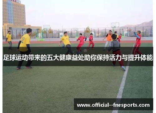 足球运动带来的五大健康益处助你保持活力与提升体能 足球运动带来的五大健康益处助你保持活力与提升体能