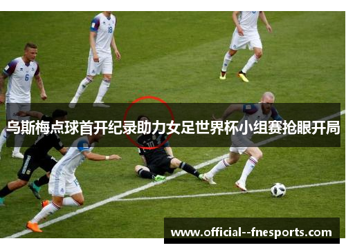 乌斯梅点球首开纪录助力女足世界杯小组赛抢眼开局
