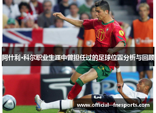 阿什利·科尔职业生涯中曾担任过的足球位置分析与回顾 阿什利·科尔职业生涯中曾担任过的足球位置分析与回顾