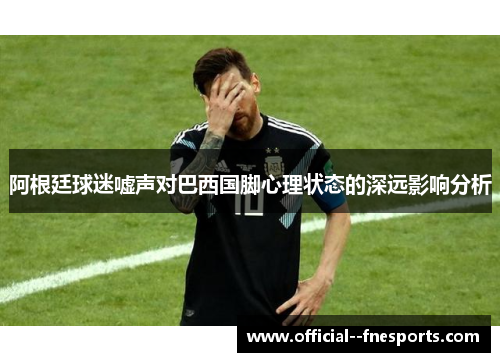 阿根廷球迷嘘声对巴西国脚心理状态的深远影响分析 阿根廷球迷嘘声对巴西国脚心理状态的深远影响分析