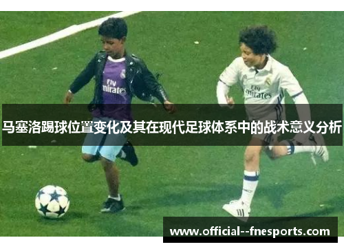 马塞洛踢球位置变化及其在现代足球体系中的战术意义分析 马塞洛踢球位置变化及其在现代足球体系中的战术意义分析