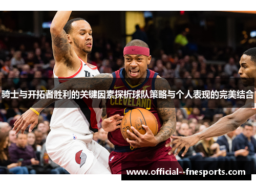 骑士与开拓者胜利的关键因素探析球队策略与个人表现的完美结合 骑士与开拓者胜利的关键因素探析球队策略与个人表现的完美结合