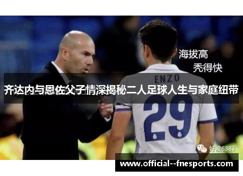 齐达内与恩佐父子情深揭秘二人足球人生与家庭纽带 齐达内与恩佐父子情深揭秘二人足球人生与家庭纽带