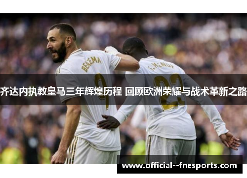 齐达内执教皇马三年辉煌历程 回顾欧洲荣耀与战术革新之路 齐达内执教皇马三年辉煌历程 回顾欧洲荣耀与战术革新之路