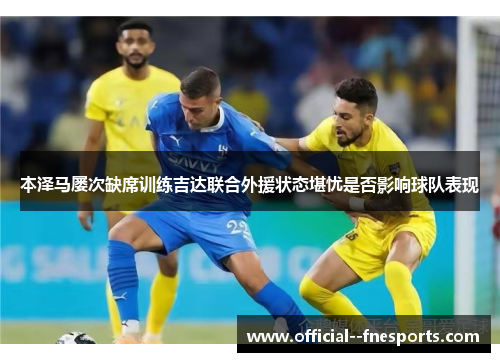 本泽马屡次缺席训练吉达联合外援状态堪忧是否影响球队表现 本泽马屡次缺席训练吉达联合外援状态堪忧是否影响球队表现